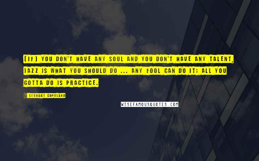 Stewart Copeland Quotes: [If] you don't have any soul and you don't have any talent, jazz is what you should do ... any fool can do it; all you gotta do is practice.