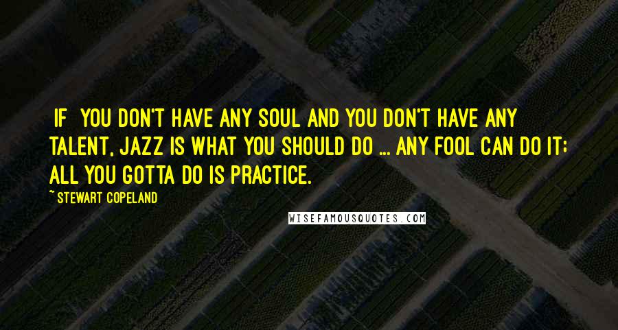 Stewart Copeland Quotes: [If] you don't have any soul and you don't have any talent, jazz is what you should do ... any fool can do it; all you gotta do is practice.