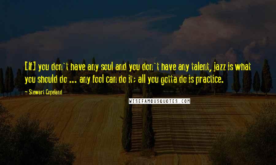 Stewart Copeland Quotes: [If] you don't have any soul and you don't have any talent, jazz is what you should do ... any fool can do it; all you gotta do is practice.