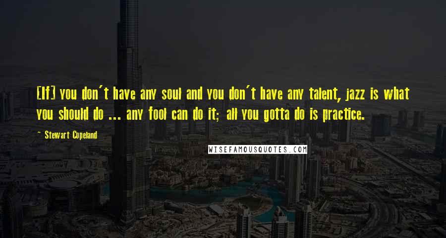 Stewart Copeland Quotes: [If] you don't have any soul and you don't have any talent, jazz is what you should do ... any fool can do it; all you gotta do is practice.