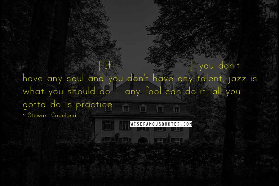 Stewart Copeland Quotes: [If] you don't have any soul and you don't have any talent, jazz is what you should do ... any fool can do it; all you gotta do is practice.