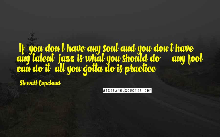 Stewart Copeland Quotes: [If] you don't have any soul and you don't have any talent, jazz is what you should do ... any fool can do it; all you gotta do is practice.