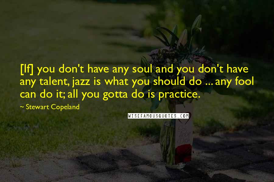 Stewart Copeland Quotes: [If] you don't have any soul and you don't have any talent, jazz is what you should do ... any fool can do it; all you gotta do is practice.