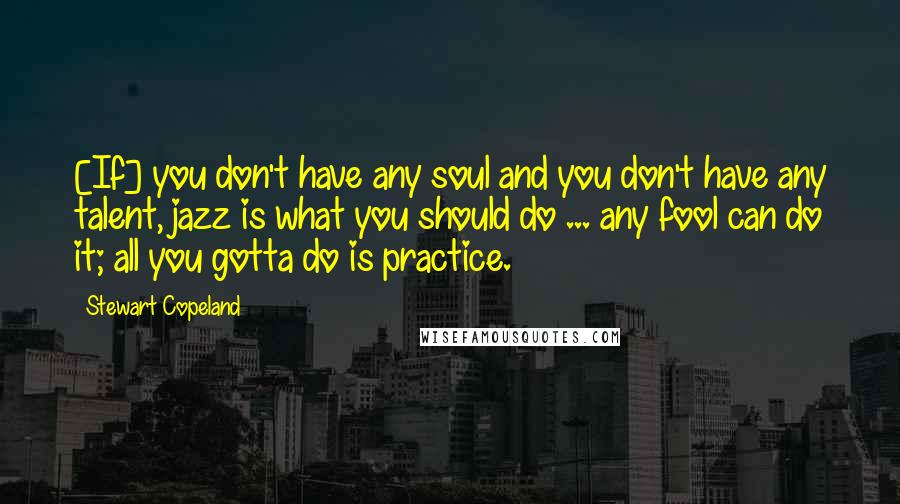 Stewart Copeland Quotes: [If] you don't have any soul and you don't have any talent, jazz is what you should do ... any fool can do it; all you gotta do is practice.