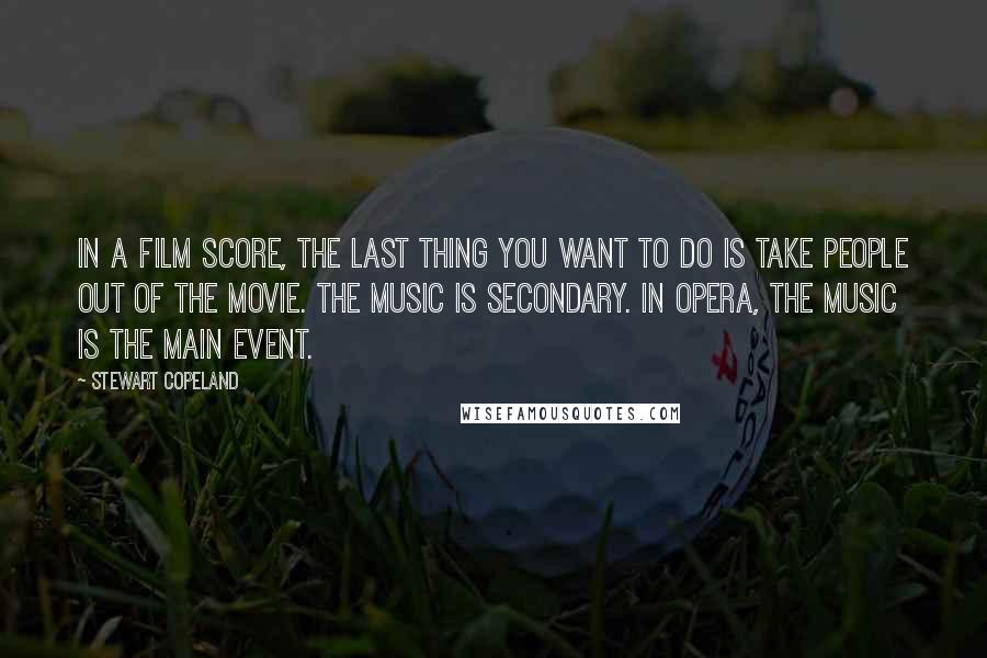 Stewart Copeland Quotes: In a film score, the last thing you want to do is take people out of the movie. The music is secondary. In opera, the music is the main event.