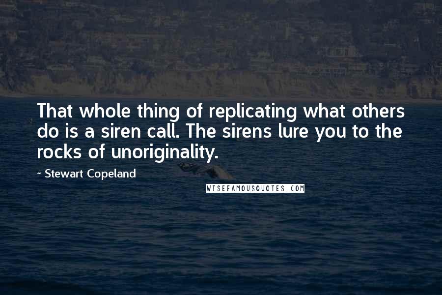 Stewart Copeland Quotes: That whole thing of replicating what others do is a siren call. The sirens lure you to the rocks of unoriginality.