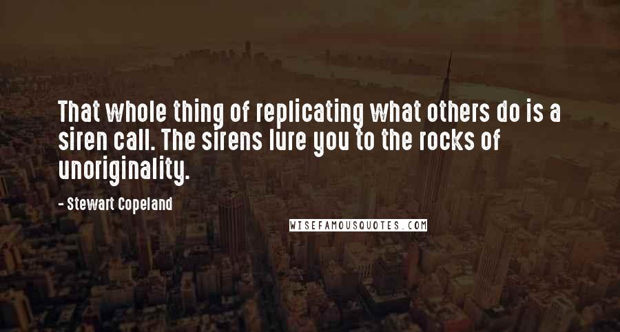 Stewart Copeland Quotes: That whole thing of replicating what others do is a siren call. The sirens lure you to the rocks of unoriginality.