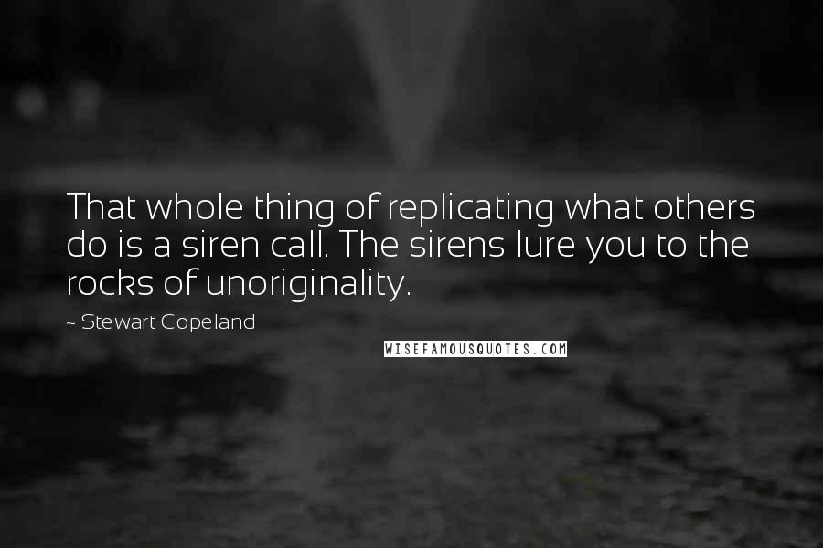 Stewart Copeland Quotes: That whole thing of replicating what others do is a siren call. The sirens lure you to the rocks of unoriginality.