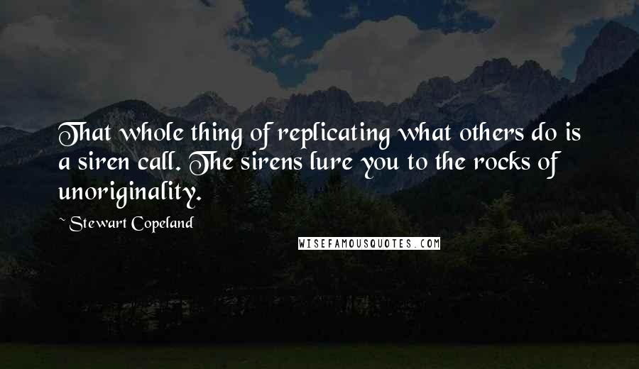 Stewart Copeland Quotes: That whole thing of replicating what others do is a siren call. The sirens lure you to the rocks of unoriginality.