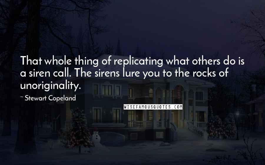 Stewart Copeland Quotes: That whole thing of replicating what others do is a siren call. The sirens lure you to the rocks of unoriginality.