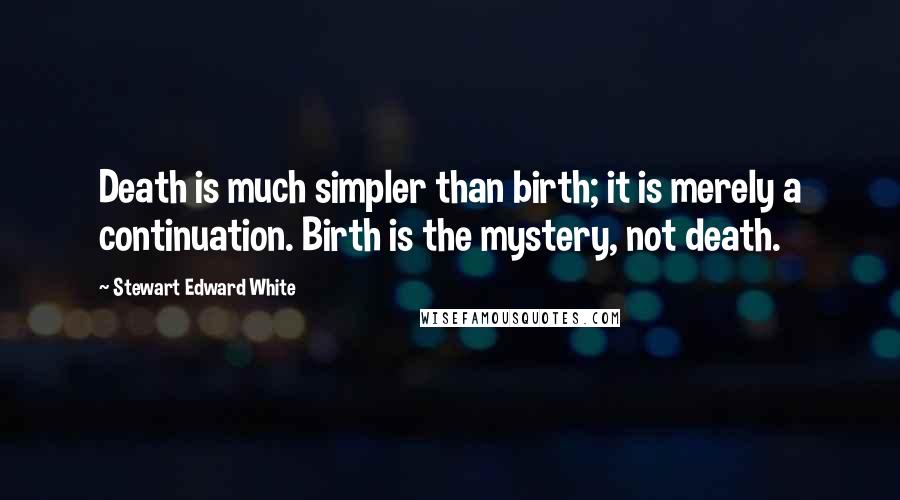 Stewart Edward White Quotes: Death is much simpler than birth; it is merely a continuation. Birth is the mystery, not death.