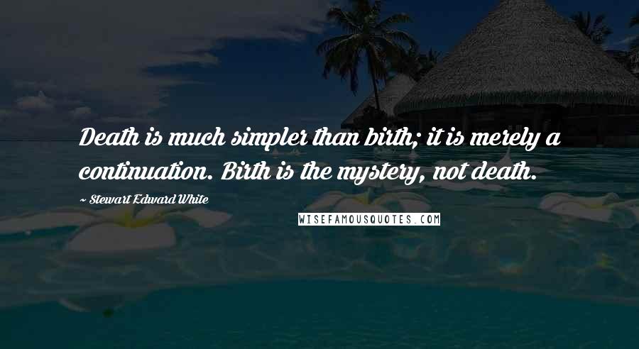 Stewart Edward White Quotes: Death is much simpler than birth; it is merely a continuation. Birth is the mystery, not death.