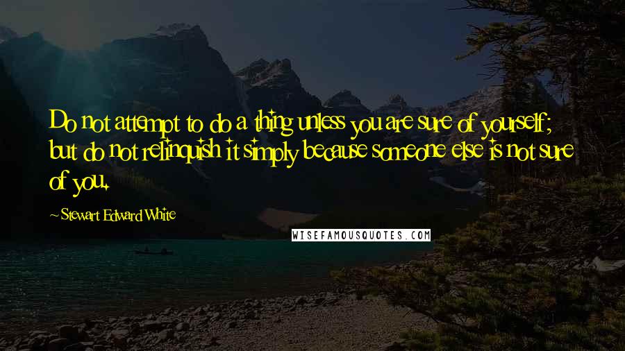 Stewart Edward White Quotes: Do not attempt to do a thing unless you are sure of yourself; but do not relinquish it simply because someone else is not sure of you.
