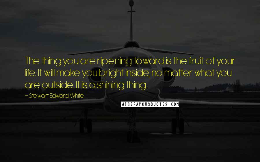 Stewart Edward White Quotes: The thing you are ripening toward is the fruit of your life. It will make you bright inside, no matter what you are outside. It is a shining thing.