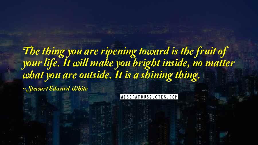 Stewart Edward White Quotes: The thing you are ripening toward is the fruit of your life. It will make you bright inside, no matter what you are outside. It is a shining thing.