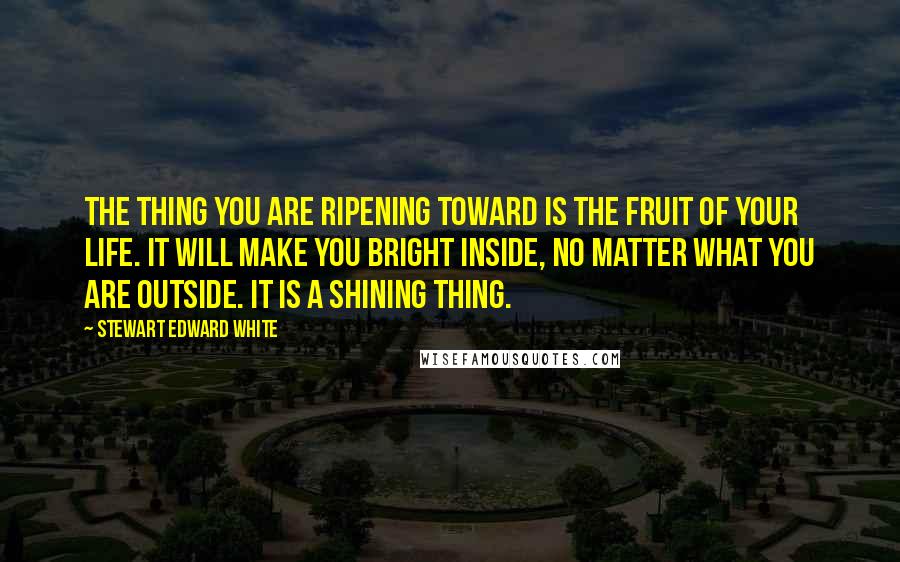 Stewart Edward White Quotes: The thing you are ripening toward is the fruit of your life. It will make you bright inside, no matter what you are outside. It is a shining thing.