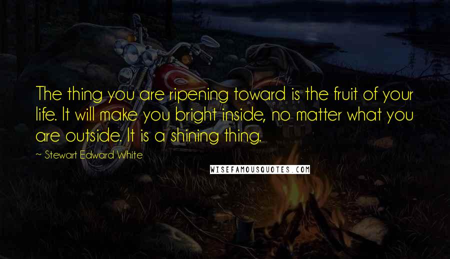 Stewart Edward White Quotes: The thing you are ripening toward is the fruit of your life. It will make you bright inside, no matter what you are outside. It is a shining thing.