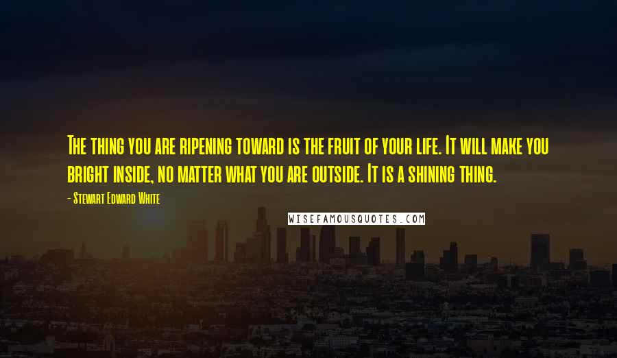 Stewart Edward White Quotes: The thing you are ripening toward is the fruit of your life. It will make you bright inside, no matter what you are outside. It is a shining thing.