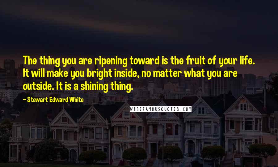 Stewart Edward White Quotes: The thing you are ripening toward is the fruit of your life. It will make you bright inside, no matter what you are outside. It is a shining thing.