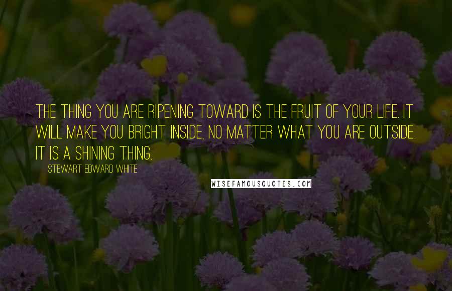 Stewart Edward White Quotes: The thing you are ripening toward is the fruit of your life. It will make you bright inside, no matter what you are outside. It is a shining thing.