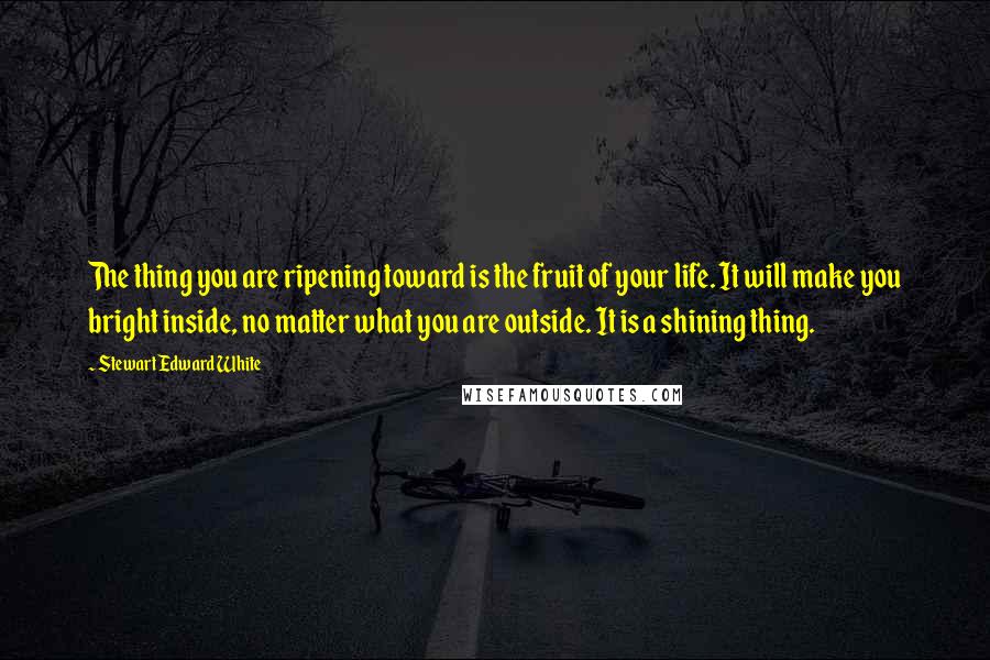 Stewart Edward White Quotes: The thing you are ripening toward is the fruit of your life. It will make you bright inside, no matter what you are outside. It is a shining thing.