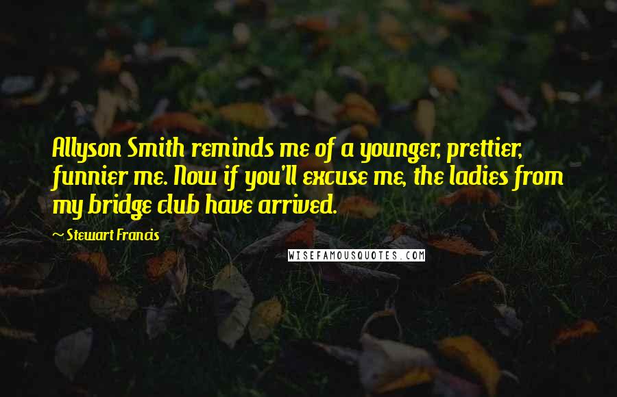 Stewart Francis Quotes: Allyson Smith reminds me of a younger, prettier, funnier me. Now if you'll excuse me, the ladies from my bridge club have arrived.
