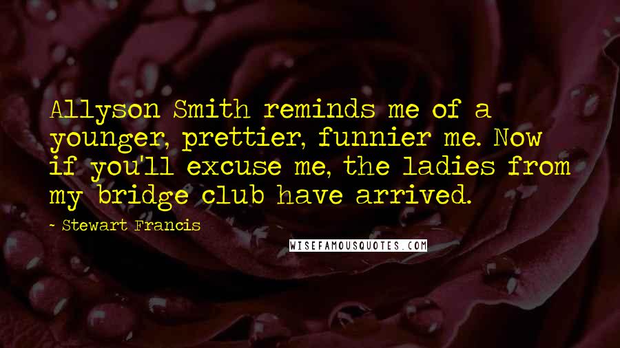 Stewart Francis Quotes: Allyson Smith reminds me of a younger, prettier, funnier me. Now if you'll excuse me, the ladies from my bridge club have arrived.