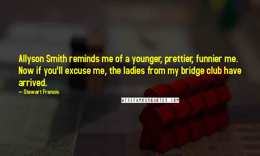 Stewart Francis Quotes: Allyson Smith reminds me of a younger, prettier, funnier me. Now if you'll excuse me, the ladies from my bridge club have arrived.