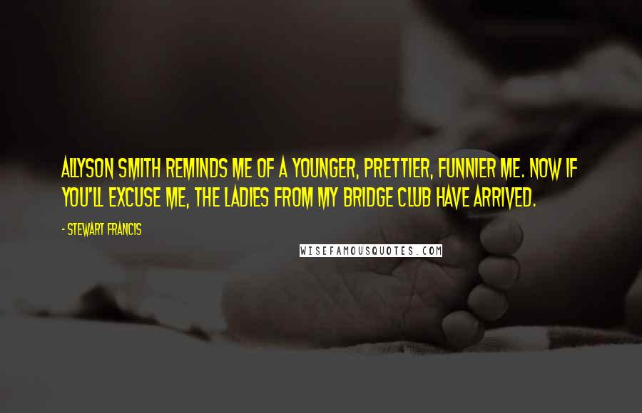 Stewart Francis Quotes: Allyson Smith reminds me of a younger, prettier, funnier me. Now if you'll excuse me, the ladies from my bridge club have arrived.