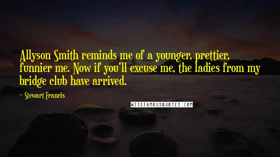 Stewart Francis Quotes: Allyson Smith reminds me of a younger, prettier, funnier me. Now if you'll excuse me, the ladies from my bridge club have arrived.