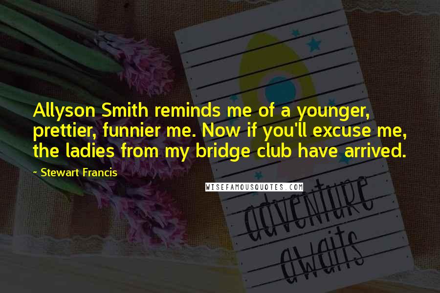 Stewart Francis Quotes: Allyson Smith reminds me of a younger, prettier, funnier me. Now if you'll excuse me, the ladies from my bridge club have arrived.