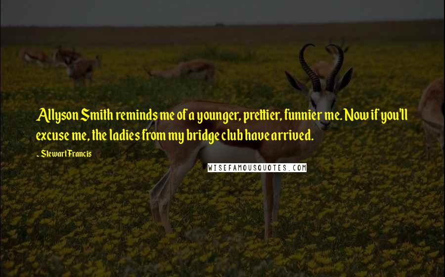 Stewart Francis Quotes: Allyson Smith reminds me of a younger, prettier, funnier me. Now if you'll excuse me, the ladies from my bridge club have arrived.