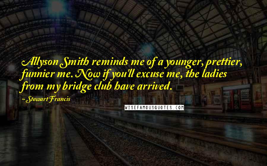 Stewart Francis Quotes: Allyson Smith reminds me of a younger, prettier, funnier me. Now if you'll excuse me, the ladies from my bridge club have arrived.