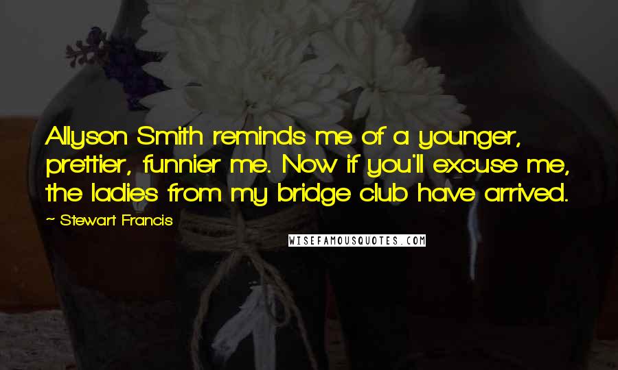 Stewart Francis Quotes: Allyson Smith reminds me of a younger, prettier, funnier me. Now if you'll excuse me, the ladies from my bridge club have arrived.