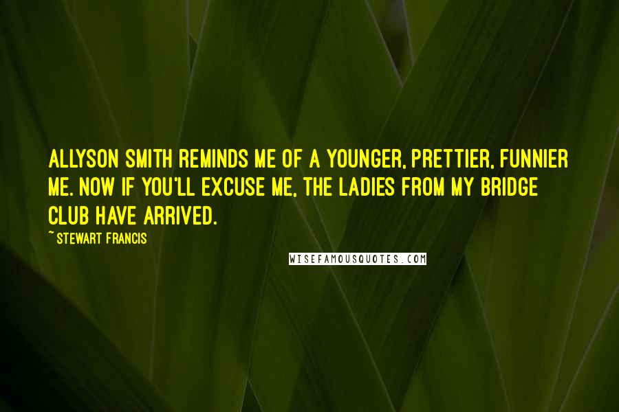 Stewart Francis Quotes: Allyson Smith reminds me of a younger, prettier, funnier me. Now if you'll excuse me, the ladies from my bridge club have arrived.