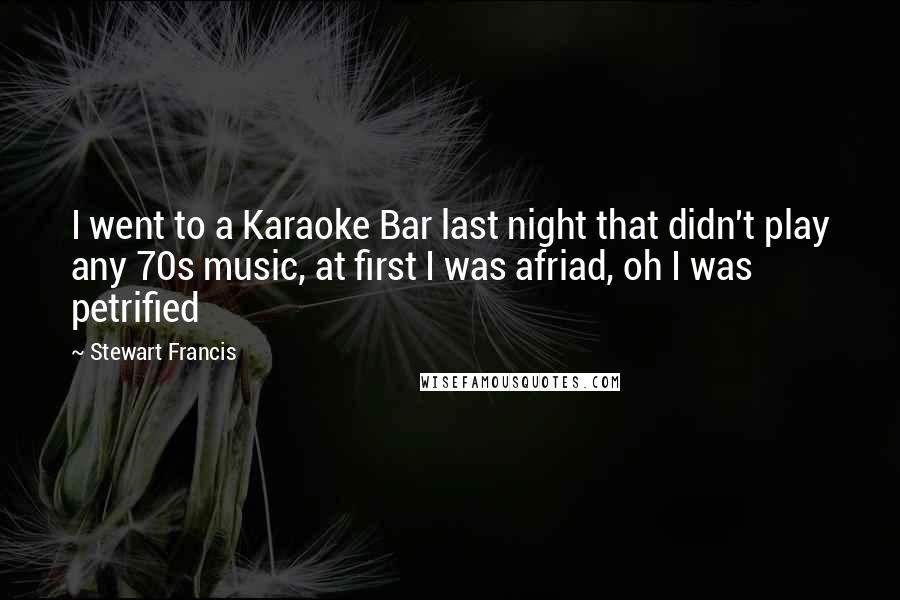 Stewart Francis Quotes: I went to a Karaoke Bar last night that didn't play any 70s music, at first I was afriad, oh I was petrified
