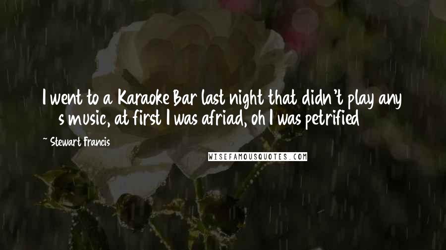Stewart Francis Quotes: I went to a Karaoke Bar last night that didn't play any 70s music, at first I was afriad, oh I was petrified