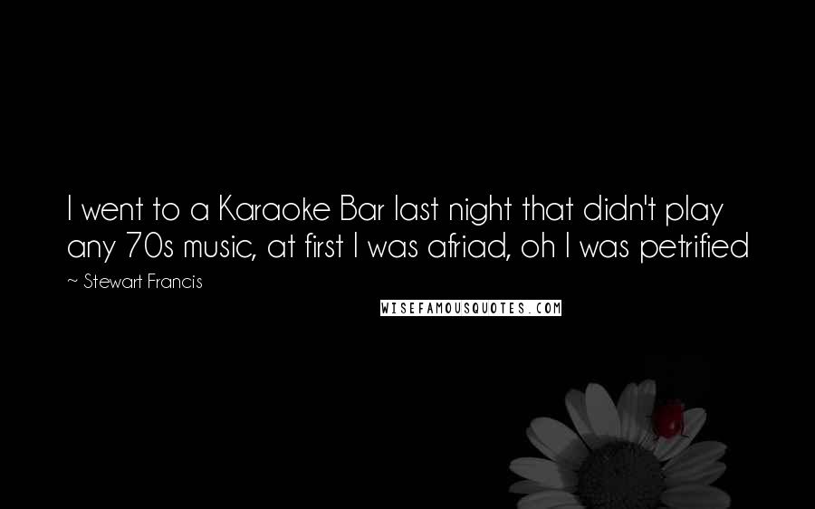 Stewart Francis Quotes: I went to a Karaoke Bar last night that didn't play any 70s music, at first I was afriad, oh I was petrified