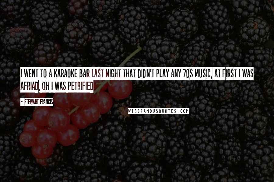 Stewart Francis Quotes: I went to a Karaoke Bar last night that didn't play any 70s music, at first I was afriad, oh I was petrified