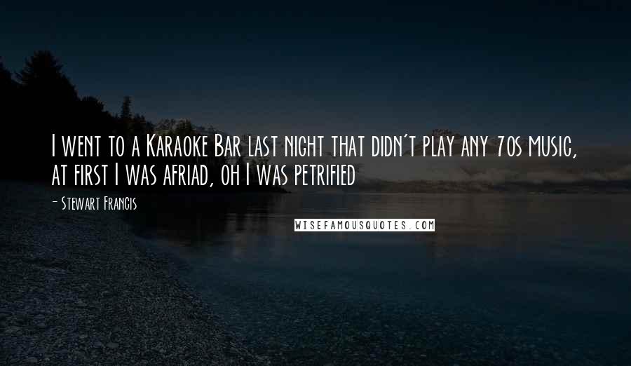 Stewart Francis Quotes: I went to a Karaoke Bar last night that didn't play any 70s music, at first I was afriad, oh I was petrified
