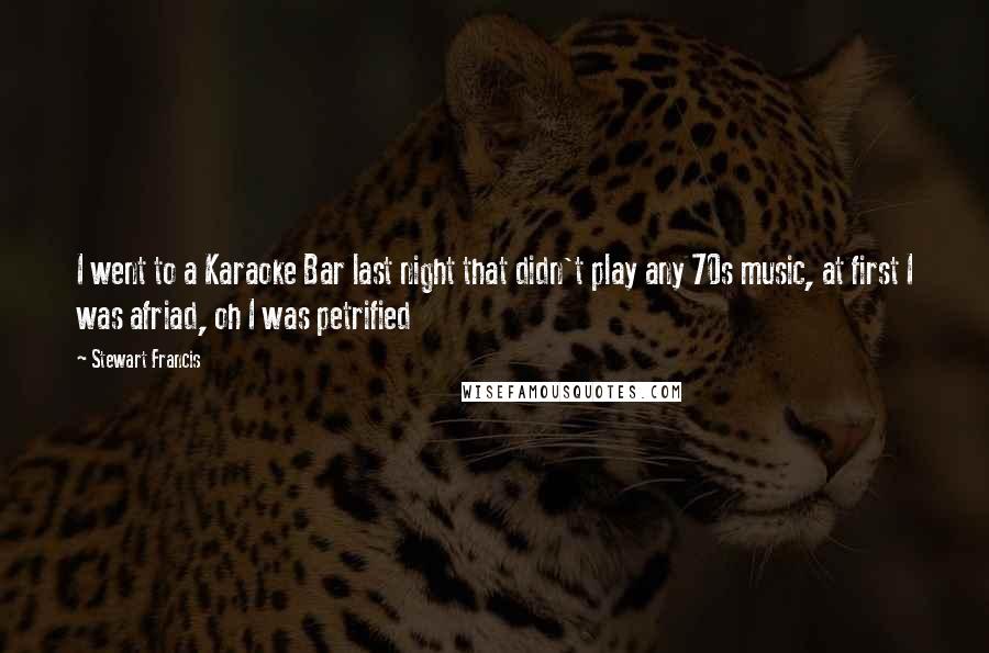 Stewart Francis Quotes: I went to a Karaoke Bar last night that didn't play any 70s music, at first I was afriad, oh I was petrified