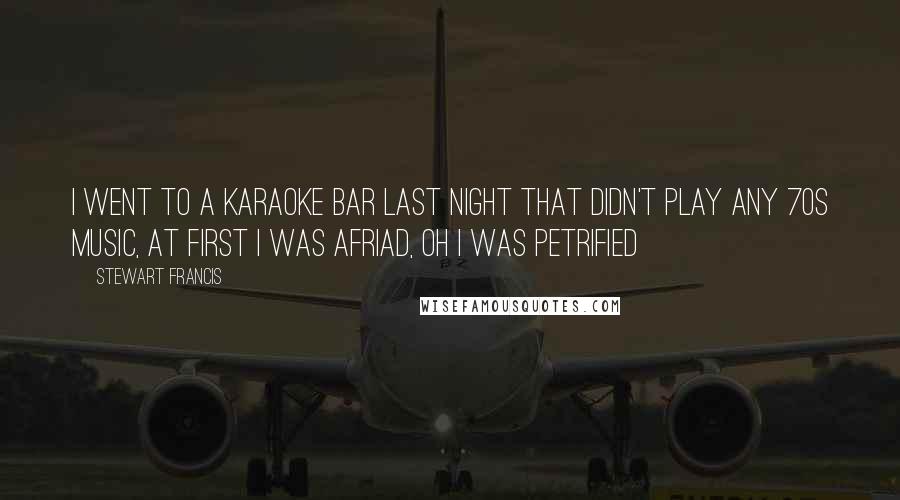 Stewart Francis Quotes: I went to a Karaoke Bar last night that didn't play any 70s music, at first I was afriad, oh I was petrified