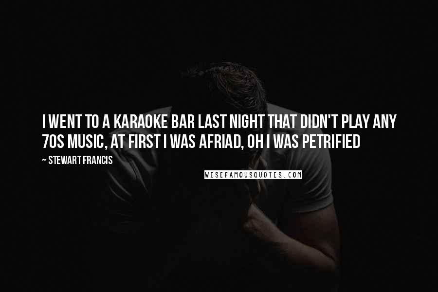 Stewart Francis Quotes: I went to a Karaoke Bar last night that didn't play any 70s music, at first I was afriad, oh I was petrified