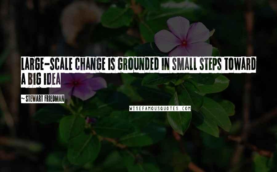 Stewart Friedman Quotes: Large-scale change is grounded in small steps toward a big idea