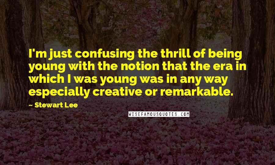 Stewart Lee Quotes: I'm just confusing the thrill of being young with the notion that the era in which I was young was in any way especially creative or remarkable.