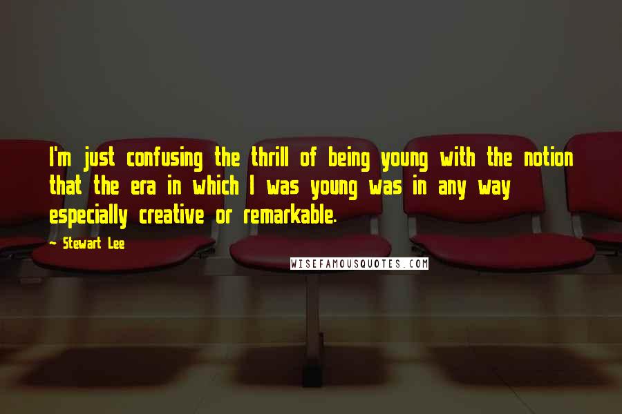 Stewart Lee Quotes: I'm just confusing the thrill of being young with the notion that the era in which I was young was in any way especially creative or remarkable.