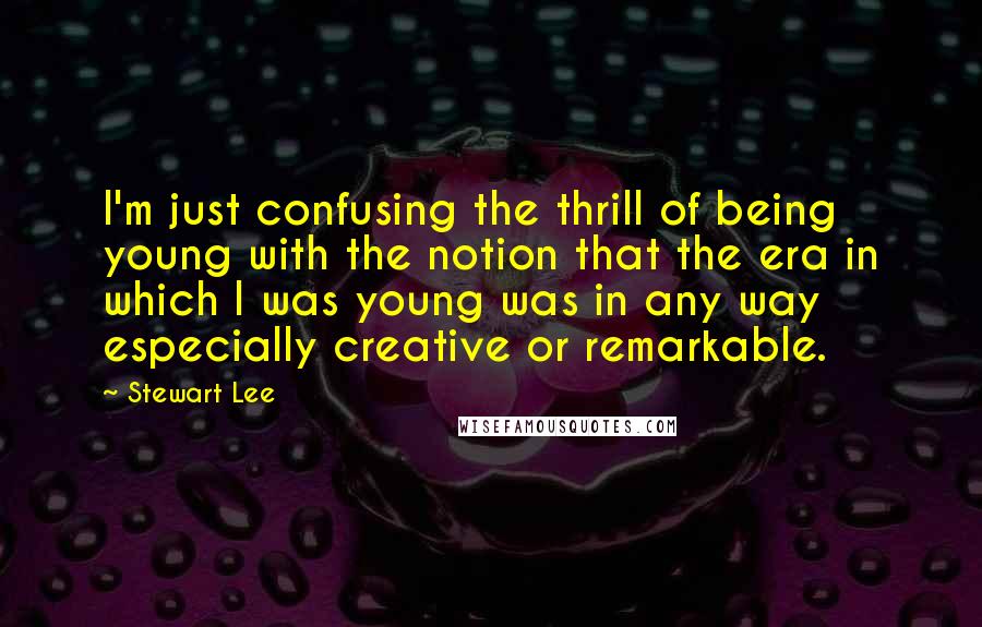 Stewart Lee Quotes: I'm just confusing the thrill of being young with the notion that the era in which I was young was in any way especially creative or remarkable.