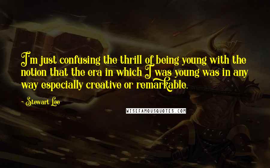 Stewart Lee Quotes: I'm just confusing the thrill of being young with the notion that the era in which I was young was in any way especially creative or remarkable.