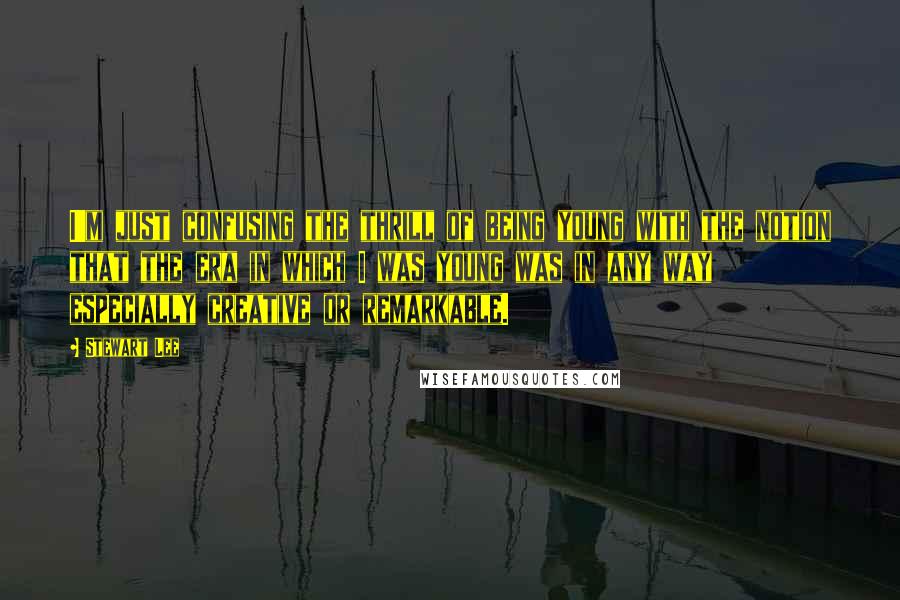 Stewart Lee Quotes: I'm just confusing the thrill of being young with the notion that the era in which I was young was in any way especially creative or remarkable.