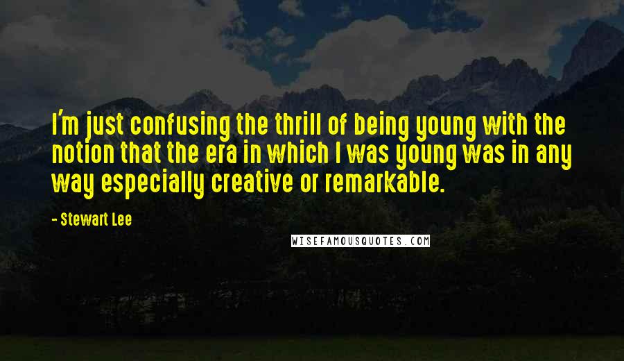 Stewart Lee Quotes: I'm just confusing the thrill of being young with the notion that the era in which I was young was in any way especially creative or remarkable.